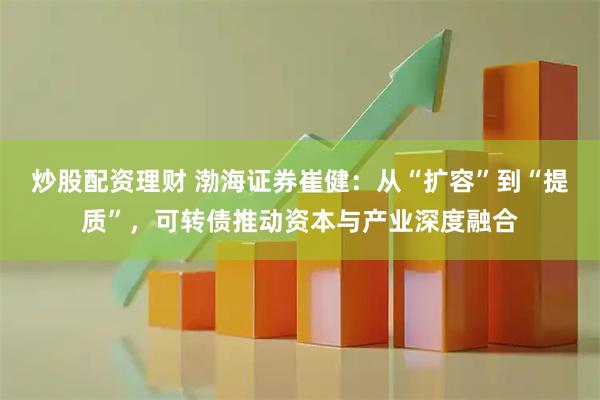 炒股配资理财 渤海证券崔健：从“扩容”到“提质”，可转债推动资本与产业深度融合