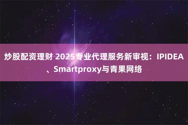 炒股配资理财 2025专业代理服务新审视：IPIDEA、Smartproxy与青果网络