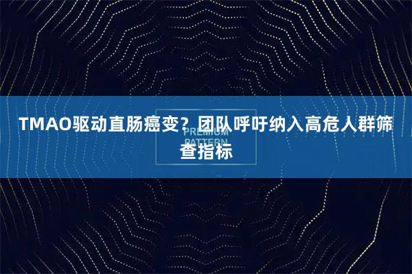 TMAO驱动直肠癌变？团队呼吁纳入高危人群筛查指标