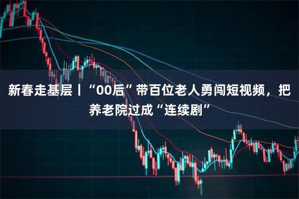 新春走基层丨“00后”带百位老人勇闯短视频，把养老院过成“连续剧”