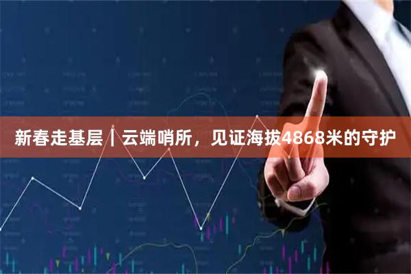 新春走基层|云端哨所,见证海拔4868米的守护