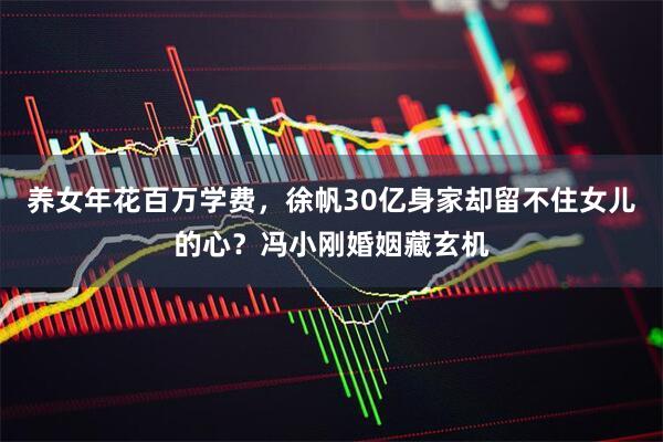 养女年花百万学费,徐帆30亿身家却留不住女儿的心?冯小刚婚姻藏玄机