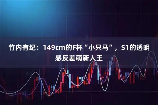 竹内有纪：149cm的F杯“小只马”，S1的透明感反差萌新人王