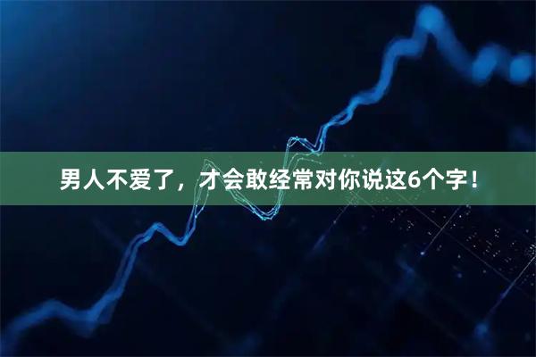 男人不爱了，才会敢经常对你说这6个字！
