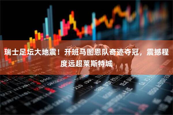瑞士足坛大地震！升班马图恩队奇迹夺冠，震撼程度远超莱斯特城