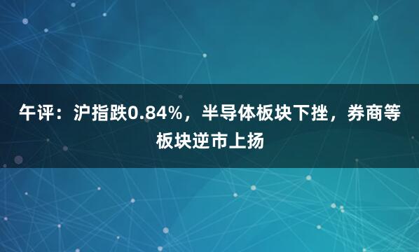 午评：沪指跌0.84%，半导体板块下挫，券商等板块逆市上扬