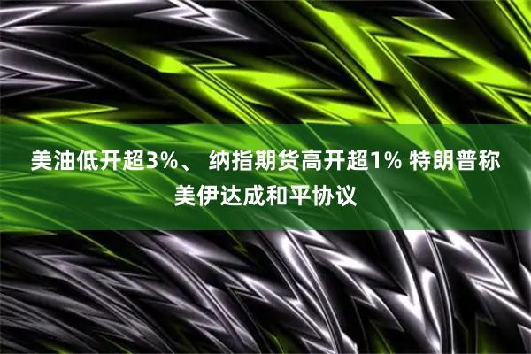 美油低开超3%、 纳指期货高开超1% 特朗普称美伊达成和平协议
