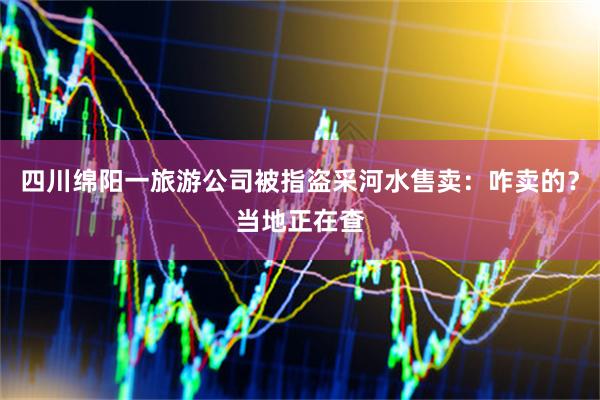 四川绵阳一旅游公司被指盗采河水售卖：咋卖的？当地正在查