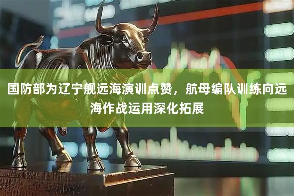 国防部为辽宁舰远海演训点赞，航母编队训练向远海作战运用深化拓展