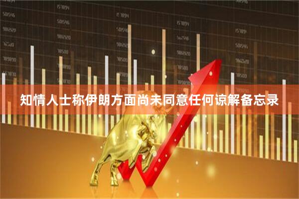 知情人士称伊朗方面尚未同意任何谅解备忘录