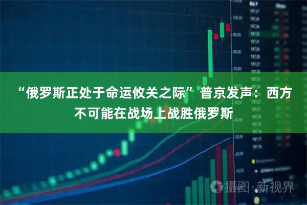 “俄罗斯正处于命运攸关之际” 普京发声：西方不可能在战场上战胜俄罗斯