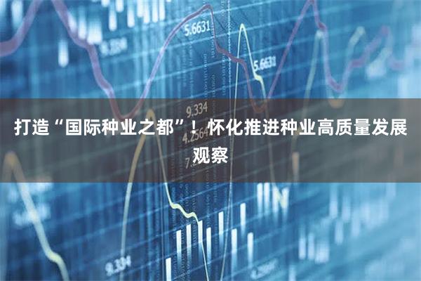 打造“国际种业之都”！怀化推进种业高质量发展观察