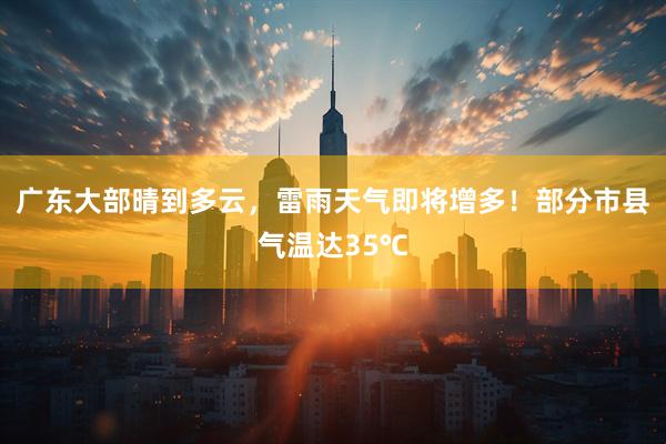广东大部晴到多云，雷雨天气即将增多！部分市县气温达35℃